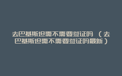 去巴基斯坦需不需要签证吗 （去巴基斯坦需不需要签证吗最新）