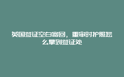 英国签证空白寄回，重审时护照怎么拿到签证处