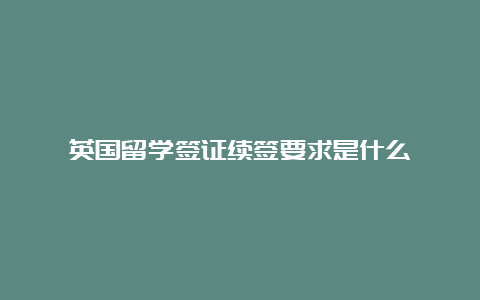 英国留学签证续签要求是什么