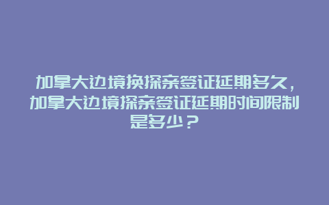 加拿大边境换探亲签证延期多久，加拿大边境探亲签证延期时间限制是多少？