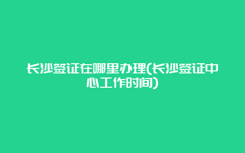 长沙签证在哪里办理(长沙签证中心工作时间)