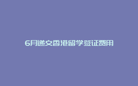 6月递交香港留学签证费用