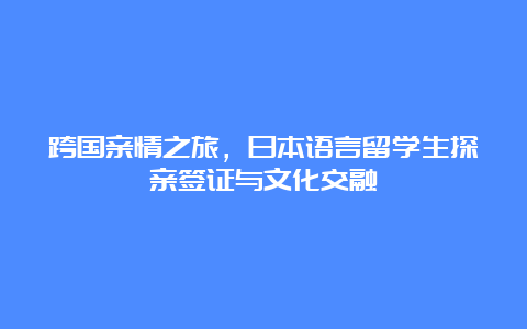 跨国亲情之旅，日本语言留学生探亲签证与文化交融