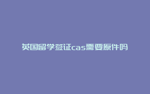 英国留学签证cas需要原件吗