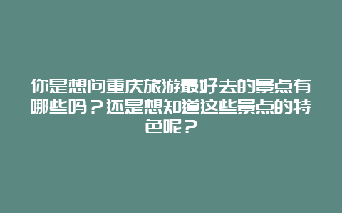 你是想问重庆旅游最好去的景点有哪些吗？还是想知道这些景点的特色呢？