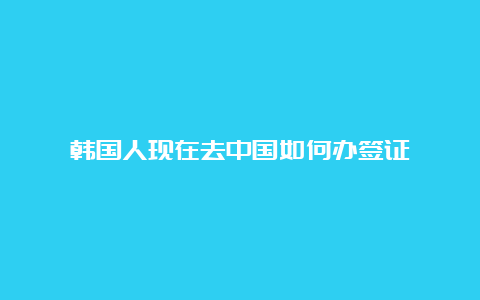 韩国人现在去中国如何办签证