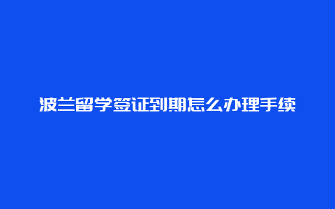 波兰留学签证到期怎么办理手续