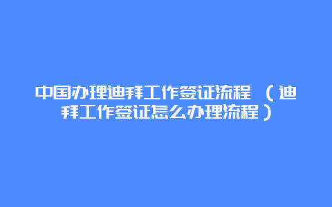 中国办理迪拜工作签证流程 （迪拜工作签证怎么办理流程）