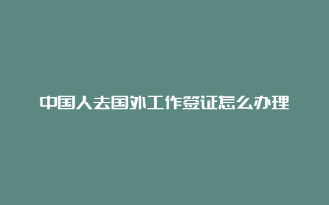 中国人去国外工作签证怎么办理