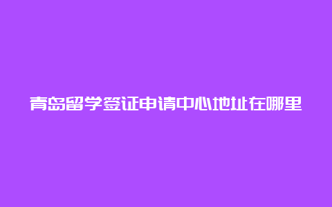 青岛留学签证申请中心地址在哪里