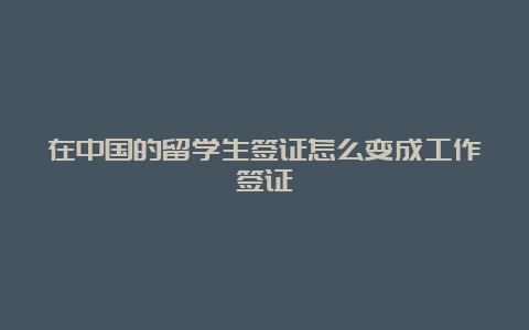 在中国的留学生签证怎么变成工作签证