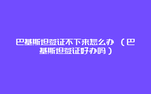 巴基斯坦签证不下来怎么办 （巴基斯坦签证好办吗）