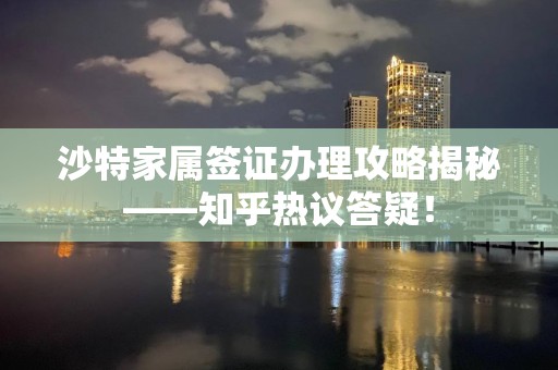 沙特家属签证办理攻略揭秘——知乎热议答疑！