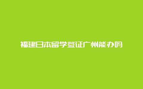 福建日本留学签证广州能办吗