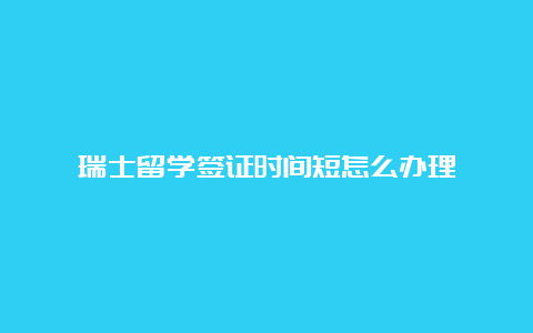 瑞士留学签证时间短怎么办理