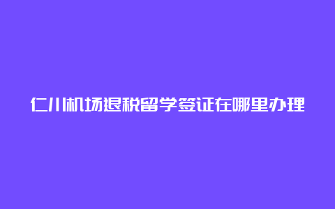 仁川机场退税留学签证在哪里办理