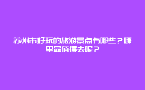 苏州市好玩的旅游景点有哪些？哪里最值得去呢？