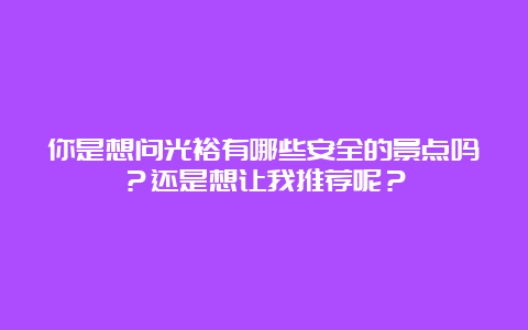 你是想问光裕有哪些安全的景点吗？还是想让我推荐呢？