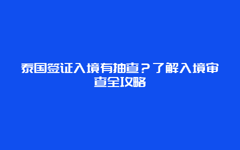 泰国签证入境有抽查？了解入境审查全攻略