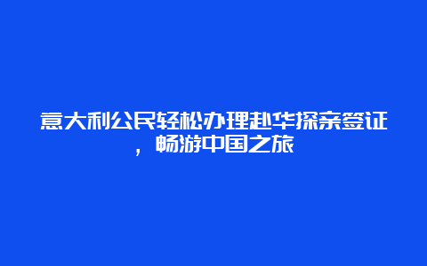 意大利公民轻松办理赴华探亲签证，畅游中国之旅