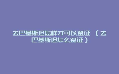 去巴基斯坦怎样才可以签证 （去巴基斯坦怎么签证）