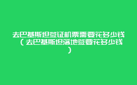 去巴基斯坦签证机票需要花多少钱 （去巴基斯坦落地签要花多少钱）