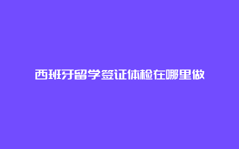 西班牙留学签证体检在哪里做