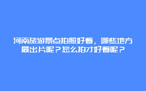 河南旅游景点拍照好看，哪些地方最出片呢？怎么拍才好看呢？