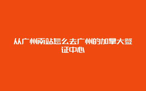 从广州南站怎么去广州的加拿大签证中心