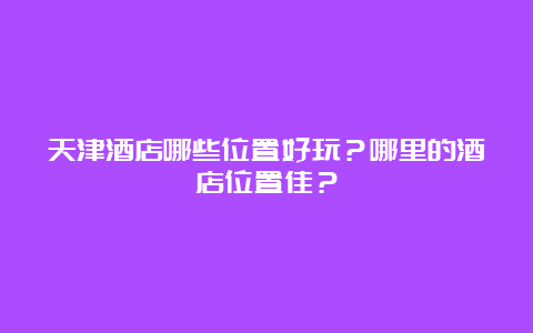 天津酒店哪些位置好玩？哪里的酒店位置佳？