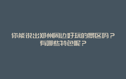 你能说出郑州周边好玩的景区吗？有哪些特色呢？