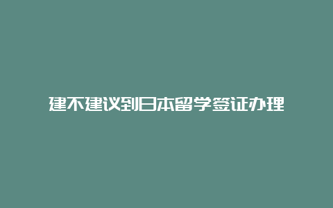 建不建议到日本留学签证办理