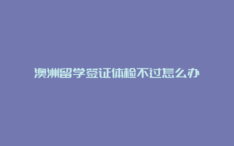 澳洲留学签证体检不过怎么办