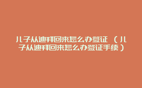 儿子从迪拜回来怎么办签证 （儿子从迪拜回来怎么办签证手续）