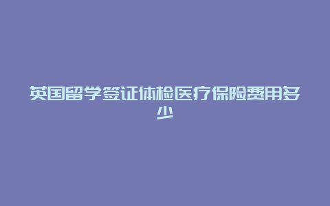 英国留学签证体检医疗保险费用多少