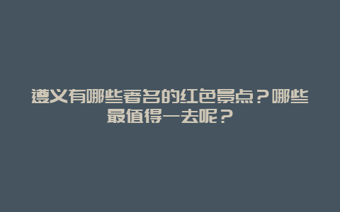 遵义有哪些著名的红色景点？哪些最值得一去呢？