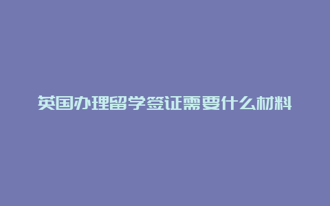 英国办理留学签证需要什么材料