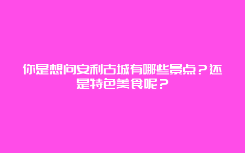 你是想问安利古城有哪些景点？还是特色美食呢？