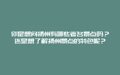 你是想问扬州有哪些著名景点吗？还是想了解扬州景点的特色呢？