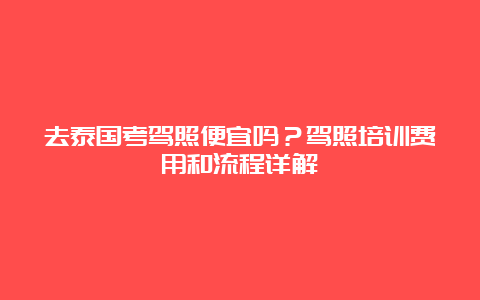 去泰国考驾照便宜吗？驾照培训费用和流程详解