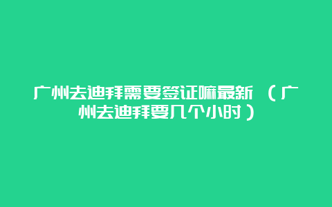 广州去迪拜需要签证嘛最新 （广州去迪拜要几个小时）