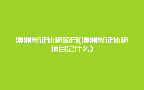 澳洲签证体检项目(澳洲签证体检项目是什么)