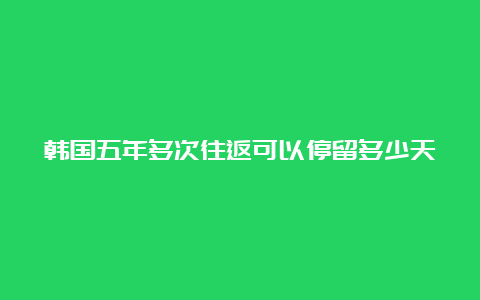 韩国五年多次往返可以停留多少天