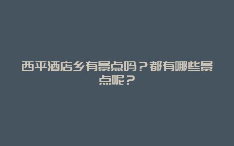 西平酒店乡有景点吗？都有哪些景点呢？