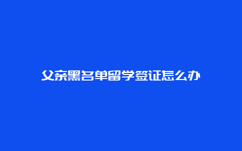 父亲黑名单留学签证怎么办