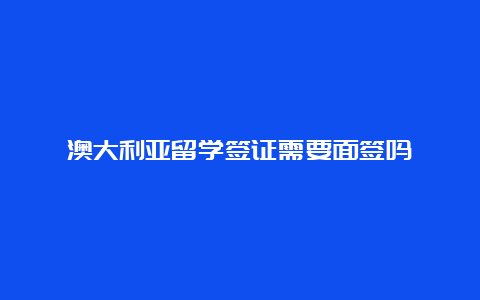 澳大利亚留学签证需要面签吗