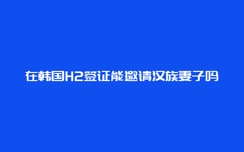 在韩国H2签证能邀请汉族妻子吗