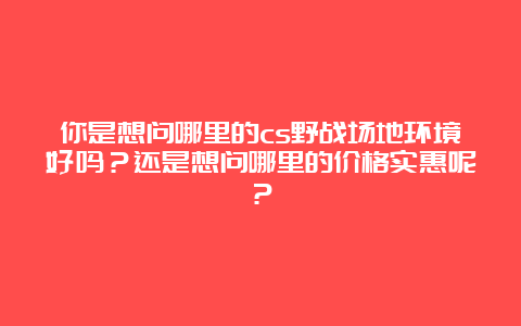 你是想问哪里的cs野战场地环境好吗？还是想问哪里的价格实惠呢？