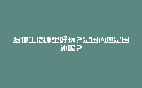 退休生活哪里好玩？是国内还是国外呢？