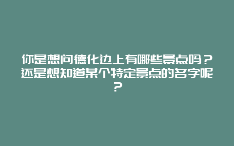 你是想问德化边上有哪些景点吗？还是想知道某个特定景点的名字呢？